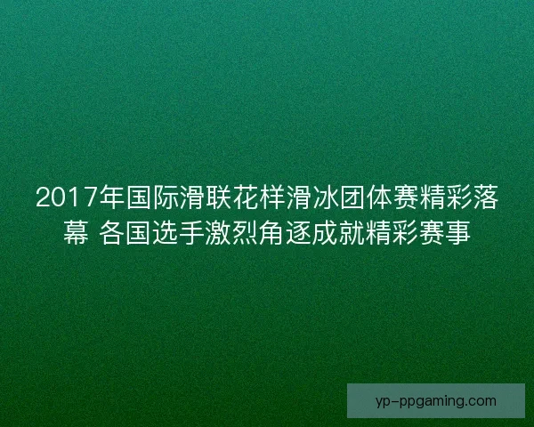 2017年国际滑联花样滑冰团体赛精彩落幕 各国选手激烈角逐成就精彩赛事