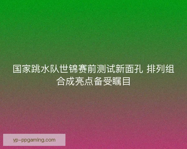 国家跳水队世锦赛前测试新面孔 排列组合成亮点备受瞩目
