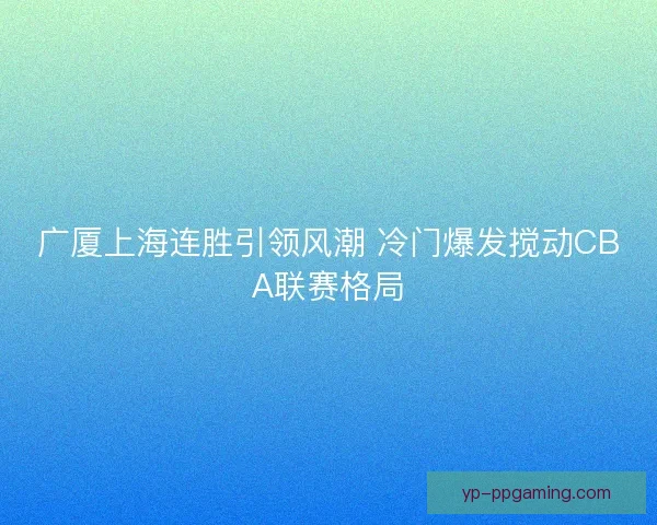 广厦上海连胜引领风潮 冷门爆发搅动CBA联赛格局 广厦上海连胜引领风潮 冷门爆发搅动CBA联赛格局