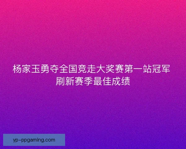 杨家玉勇夺全国竞走大奖赛第一站冠军 刷新赛季最佳成绩 杨家玉勇夺全国竞走大奖赛第一站冠军 刷新赛季最佳成绩
