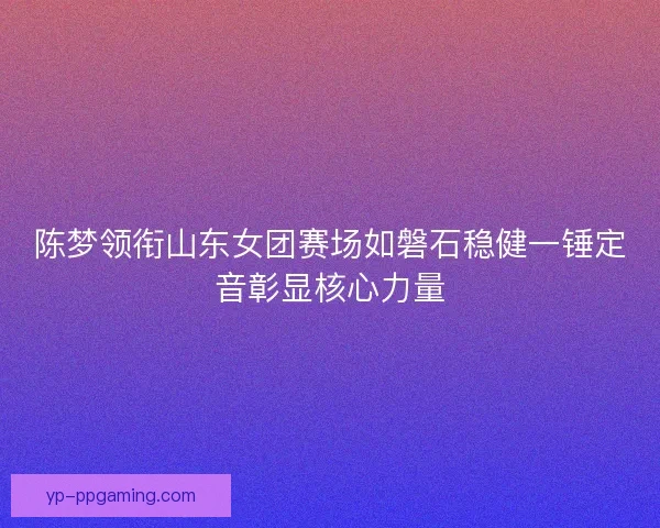 陈梦领衔山东女团赛场如磐石稳健一锤定音彰显核心力量