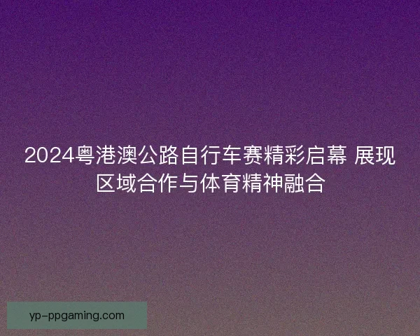 2024粤港澳公路自行车赛精彩启幕 展现区域合作与体育精神融合