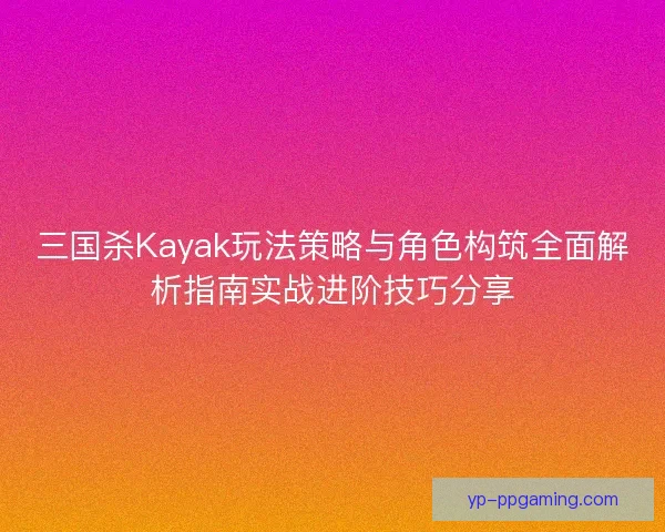 三国杀Kayak玩法策略与角色构筑全面解析指南实战进阶技巧分享