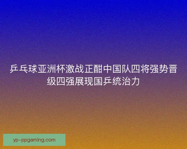 乒乓球亚洲杯激战正酣中国队四将强势晋级四强展现国乒统治力