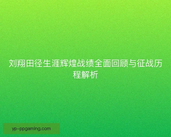 刘翔田径生涯辉煌战绩全面回顾与征战历程解析