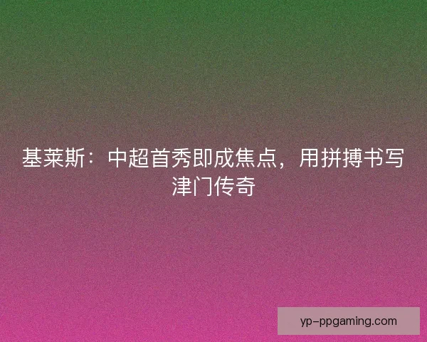 基莱斯：中超首秀即成焦点，用拼搏书写津门传奇
