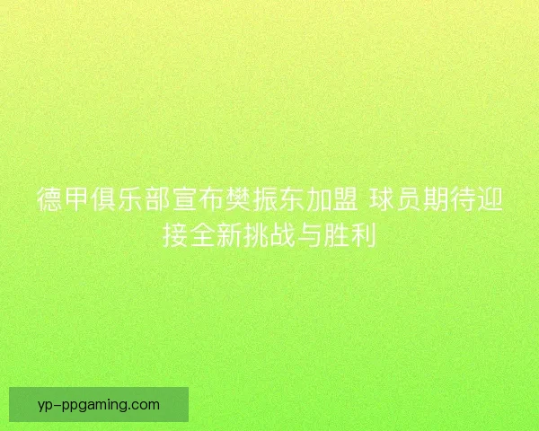 德甲俱乐部宣布樊振东加盟 球员期待迎接全新挑战与胜利