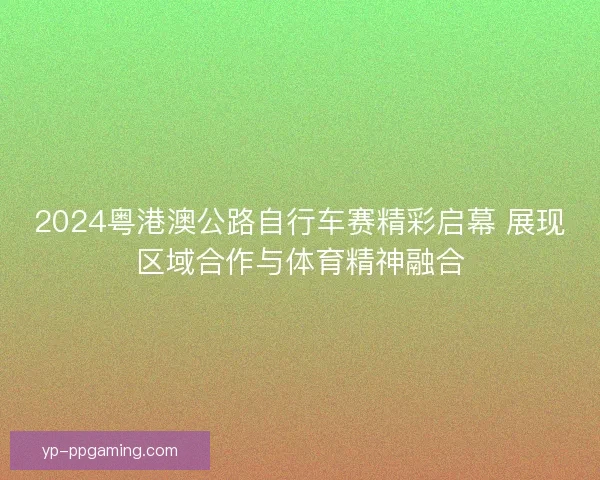 2024粤港澳公路自行车赛精彩启幕 展现区域合作与体育精神融合