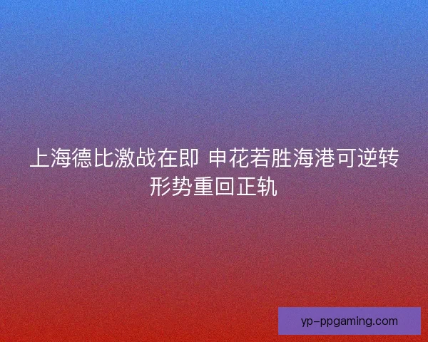 上海德比激战在即 申花若胜海港可逆转形势重回正轨