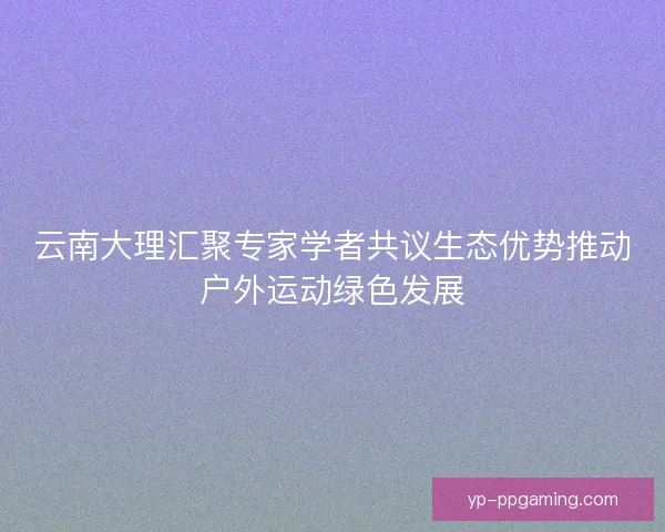 云南大理汇聚专家学者共议生态优势推动户外运动绿色发展