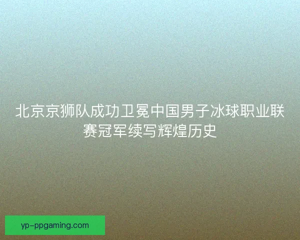 北京京狮队成功卫冕中国男子冰球职业联赛冠军续写辉煌历史