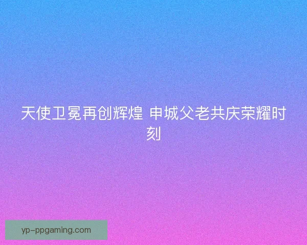 天使卫冕再创辉煌 申城父老共庆荣耀时刻