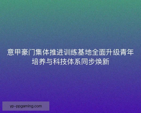 意甲豪门集体推进训练基地全面升级青年培养与科技体系同步焕新 意甲豪门集体推进训练基地全面升级青年培养与科技体系同步焕新