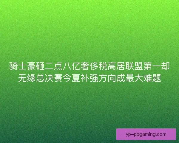 骑士豪砸二点八亿奢侈税高居联盟第一却无缘总决赛今夏补强方向成最大难题