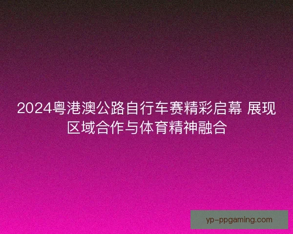 2024粤港澳公路自行车赛精彩启幕 展现区域合作与体育精神融合 2024粤港澳公路自行车赛精彩启幕 展现区域合作与体育精神融合