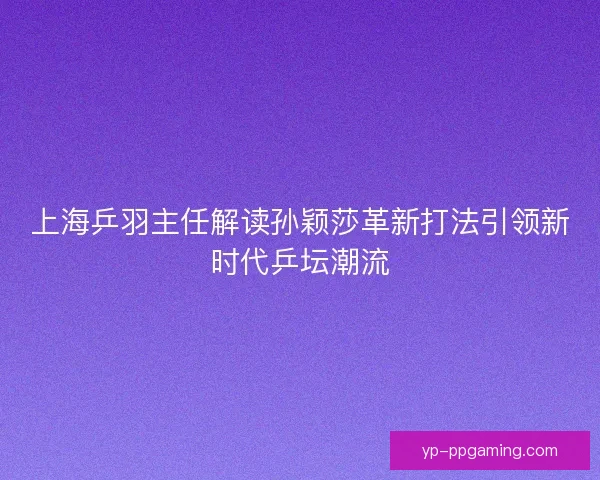 上海乒羽主任解读孙颖莎革新打法引领新时代乒坛潮流 上海乒羽主任解读孙颖莎革新打法引领新时代乒坛潮流