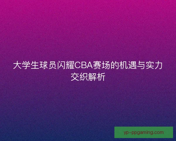 大学生球员闪耀CBA赛场的机遇与实力交织解析 大学生球员闪耀CBA赛场的机遇与实力交织解析