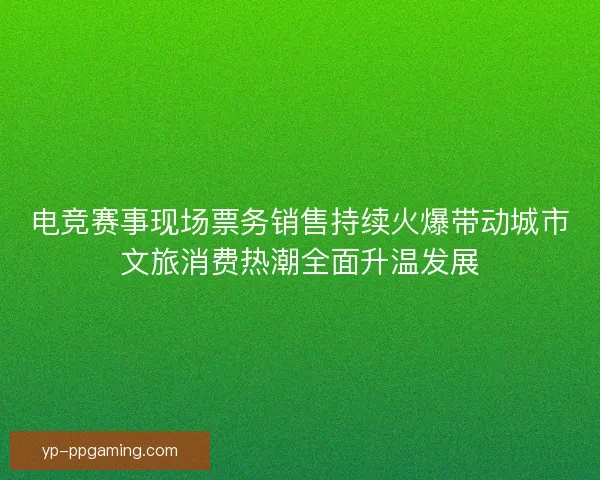 电竞赛事现场票务销售持续火爆带动城市文旅消费热潮全面升温发展