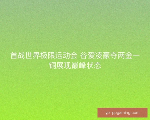 首战世界极限运动会 谷爱凌豪夺两金一铜展现巅峰状态 首战世界极限运动会 谷爱凌豪夺两金一铜展现巅峰状态