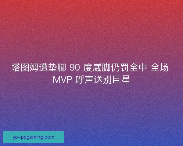 塔图姆遭垫脚 90 度崴脚仍罚全中 全场 MVP 呼声送别巨星