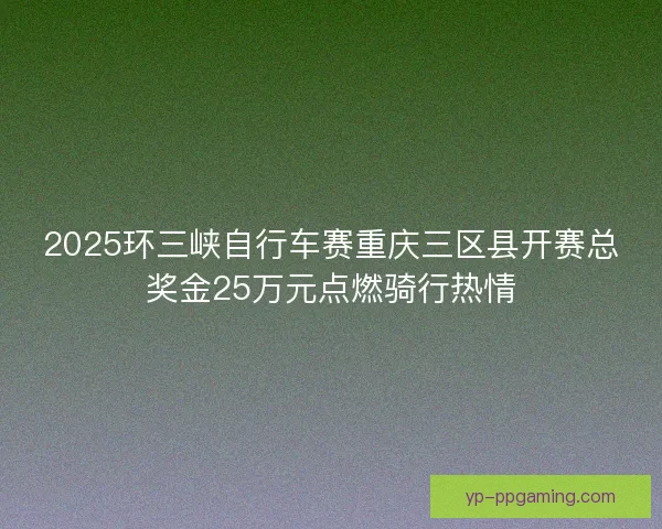 2025环三峡自行车赛重庆三区县开赛总奖金25万元点燃骑行热情 2025环三峡自行车赛重庆三区县开赛总奖金25万元点燃骑行热情