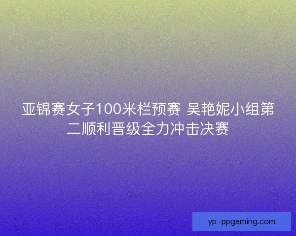 亚锦赛女子100米栏预赛 吴艳妮小组第二顺利晋级全力冲击决赛 亚锦赛女子100米栏预赛 吴艳妮小组第二顺利晋级全力冲击决赛