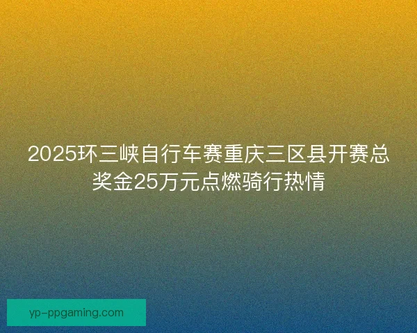 2025环三峡自行车赛重庆三区县开赛总奖金25万元点燃骑行热情