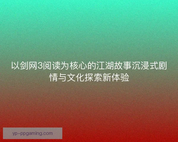 以剑网3阅读为核心的江湖故事沉浸式剧情与文化探索新体验