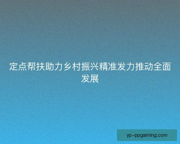 定点帮扶助力乡村振兴精准发力推动全面发展